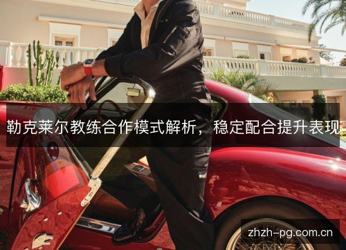 勒克莱尔教练合作模式解析,稳定配合提升表现 勒克莱尔教练合作模式解析,稳定配合提升表现